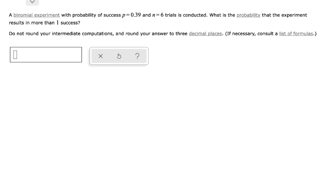 A binomial experiment with probability of success p = 0.39 and n = 6 trials is conducted. What is the probability that the experiment results in more than 1 success?
Do not round your intermediate computations, and round your answer to three decimal places. (If necessary, consult a list of formulas.)