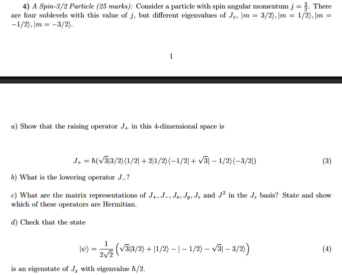 4) A Spin-3/2 Particle (25 marks): Consider a particle with spin angular momentum j = 3/2. There are four sublevels with this value of j, but different eigenvalues of Jz, |m = 3/2>, |m = 1/2>, |m = -1/2>, |m = -3/2>.

a) Show that the raising operator J+ in this 4-dimensional space is

J+ = h(sqrt(3)|3/2><1/2| + 2|1/2><-1/2| + sqrt(3)|-1/2><-3/2|)

b) What is the lowering operator J-?

c) What are the matrix representations of J+, J-, Jx, Jy, Jz and J^2 in the Jz basis? State and show which of these operators are Hermitian.

d) Check that the state

|psi> = 1/(2*sqrt(2))(sqrt(3)|3/2> + |1/2> - |-1/2> - sqrt(3)|-3/2>)

is an eigenstate of Jx with eigenvalue h/2.
