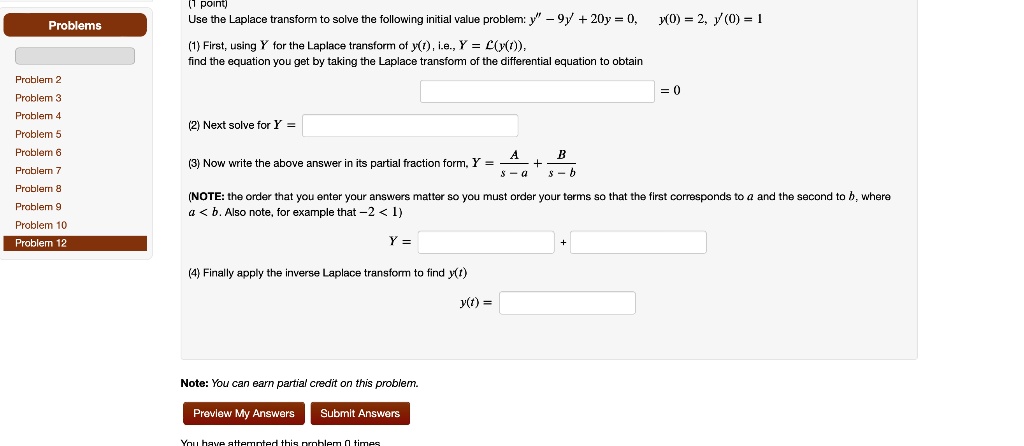 (1 point)
Use the Laplace transform to solve the following initial value problem: y” - 9y' + 20y = 0, y(0) = 2, y'(0) = 1
(1) First, using Y for the Laplace transform of y(t), i.e., Y = ℒ(y(t)),
find the equation you get by taking the Laplace transform of the differential equation to obtain
= 0
(2) Next solve for Y =
(3) Now write the above answer in its partial fraction form, Y = (A)/(s - a) + (B)/(s - b)
(NOTE: the order that you enter your answers matter so you must order your terms so that the first corresponds to a and the second to b, where
a < b. Also note, for example that -2 < 1)
Y =
(4) Finally apply the inverse Laplace transform to find y(t)
y(t) =