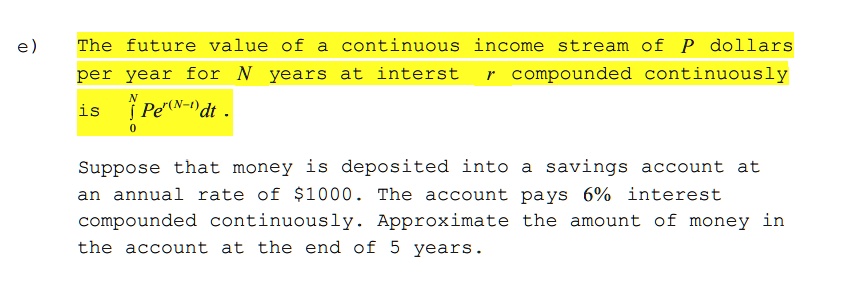 e) The future value of a continuous income stream of P dollars
per year for N years at interest r compounded continuously
is ??? Pe?????? dt .
Suppose that money is deposited into a savings account at
an annual rate of 1000. The account pays 6% interest
compounded continuously. Approximate the amount of money in
the account at the end of 5 years.