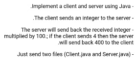 .Implement a client and server using Java -
.The client sends an integer to the server -
The server will send back the received integer -
multiplied by 100.; if the client sends 4 then the server
will send back 400 to the client
Just send two files (Client.java and Server.java) -