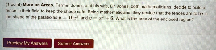 More on Areas. Farmer Jones, and his wife, Dr. Jones, both mathematicians, decide to build a fence in their field to keep the sheep safe. Being mathematicians, they decide that the fences are to be in the shape of the parabolas y = 10x^2 and y = x^2 + 6. What is the area of the enclosed region?
