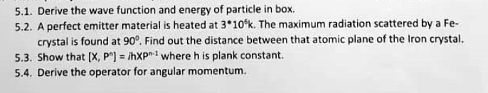 5.1. Derive the wave function and energy of particle in box.
5.2. A perfect emitter material is heated at 3*10^6k. The maximum radiation scattered by a Fe-crystal is found at 90^∘. Find out the distance between that atomic plane of the Iron crystal.
5.3. Show that [X, P^n] = iħ XP^n-1 where h is plank constant.
5.4. Derive the operator for angular momentum.