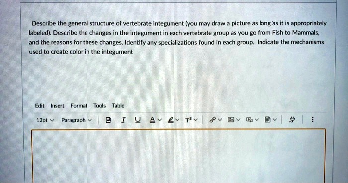 Describe the general structure of vertebrate integument (you may draw a picture as long as it is appropriately labeled). Describe the changes in the integument in each vertebrate group as you go from Fish to Mammals, and the reasons for these changes. Identify any specializations found in each group. Indicate the mechanisms used to create color in the integument