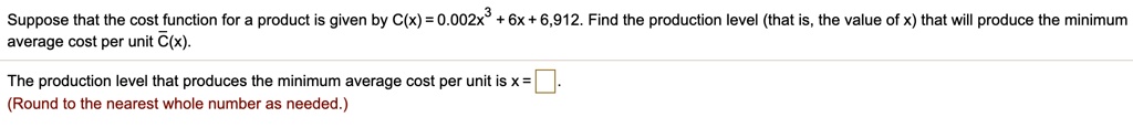 Suppose that the cost function for a product is given by C(x) = 0.002x^3 + 6x + 6,912. Find the production level (that is, the value of x) that will produce the minimum
average cost per unit C(x).

The production level that produces the minimum average cost per unit is x = .
(Round to the nearest whole number as needed.)