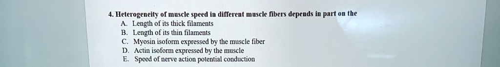 4. Heterogeneity of muscle speed in different muscle fibers depends in part on the
A. Length of its thick filaments
B. Length of its thin filaments
C. Myosin isoform expressed by the muscle fiber
D. Actin isoform expressed by the muscle
E. Speed of nerve action potential conduction