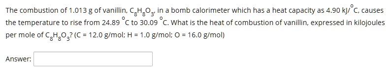 The combustion of 1.013 g of vanillin, C8H8O3, in a bomb calorimeter which has a heat capacity as 4.90 kJ/°C, causes the temperature to rise from 24.89 °C to 30.09 °C. What is the heat of combustion of vanillin, expressed in kilojoules per mole of C8H8O3? (C = 12.0 g/mol; H = 1.0 g/mol; O = 16.0 g/mol)

Answer: