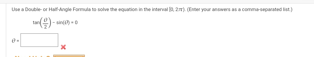 Use a Double- or Half-Angle Formula to solve the equation in the interval [0, 2??). (Enter your answers as a comma-separated list.)

tan(??/2) - sin(??) = 0

?? =