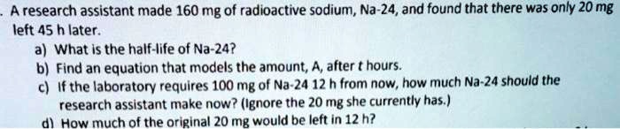 A research assistant made 160 mg of radioactive sodium, Na-24, and found that there was only 20 mg left 45 h later.
a) What is the half-life of Na-24?
b) Find an equation that models the amount, A, after t hours.
c) If the laboratory requires 100 mg of Na-24 12 h from now, how much Na-24 should the research assistant make now? (Ignore the 20 mg she currently has.)
d) How much of the original 20 mg would be left in 12 h?