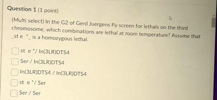 Question 1 (1 point)
(Multi select) In the G2 of Gerd Juergens fly screen for lethals on the third chromosome, which combinations are lethal at room temperature? Assume that st e * is a homozygous lethal.

st e * / In(3LR)DTS4
Ser / In(3LR)DTS4
In(3LR)DTS4 / In(3LR)DTS4
st e * / Ser
Ser / Ser