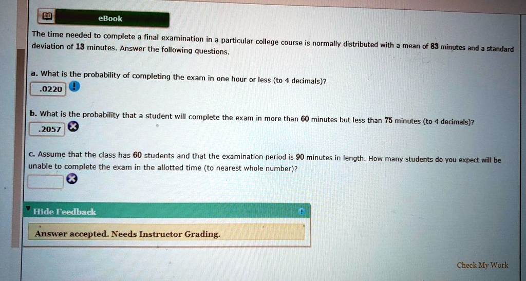 The time needed to complete a final examination in a particular college course is normally distributed with a mean of 83 minutes and a standard deviation of 13 minutes. Answer the following questions.

a. What is the probability of completing the exam in one hour or less (to 4 decimals)?
.0220

b. What is the probability that a student will complete the exam in more than 60 minutes but less than 75 minutes (to 4 decimals)?
.2057

c. Assume that the class has 60 students and that the examination period is 90 minutes in length. How many students do you expect will be unable to complete the exam in the allotted time (to nearest whole number)?