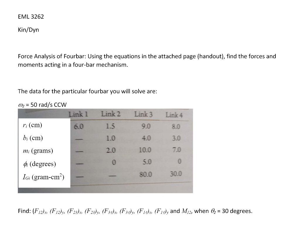 EML 3262
Kin/Dyn
Force Analysis of Fourbar: Using the equations in the attached page (handout), find the forces and
moments acting in a four-bar mechanism.
The data for the particular fourbar you will solve are:
omega2 = 50 rad/s CCW
Link 1	Link 2	Link 3	Link 4
ri (cm)	6.0	1.5	9.0	8.0
bi (cm)	—	1.0	4.0	3.0
mi (grams)	—	2.0	10.0	7.0
phii (degrees)	—	0	5.0	0
IGi (gram-cm^2)	—	—	80.0	30.0
Find: (F12)x, (F12)y, (F23)x, (F23)y, (F34)x, (F34)y, (F14)x, (F14)y and M12, when heta2 = 30 degrees.