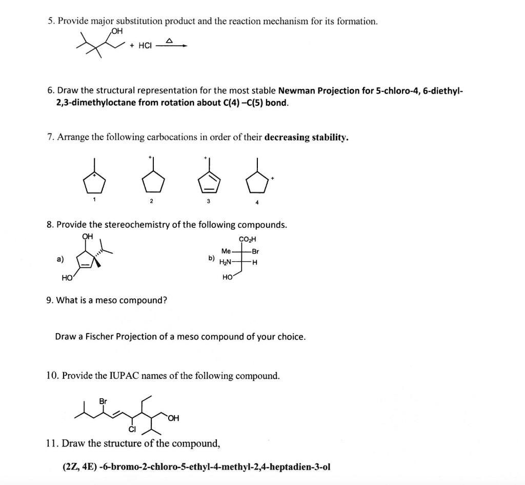 5. Provide major substitution product and the reaction mechanism for its formation.
OH + HCl ? ?
6. Draw the structural representation for the most stable Newman Projection for 5-chloro-4, 6-diethyl-2,3-dimethyloctane from rotation about C(4) –C(5) bond.
7. Arrange the following carbocations in order of their decreasing stability.
1 2 3 4
8. Provide the stereochemistry of the following compounds.
a) OH HO b) CO2H Me-Br H2N-H HO
9. What is a meso compound?
Draw a Fischer Projection of a meso compound of your choice.
10. Provide the IUPAC names of the following compound.
Br Cl OH
11. Draw the structure of the compound,
(2Z, 4E) -6-bromo-2-chloro-5-ethyl-4-methyl-2,4-heptadien-3-ol