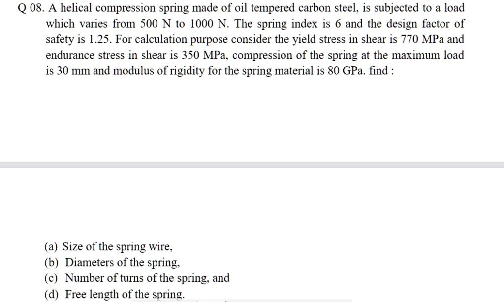 A helical compression spring made of oil tempered carbon steel, is subjected to a load which varies from 500 N to 1000 N. The spring index is 6 and the design factor of safety is 1.25. For calculation purpose consider the yield stress in shear is 770 MPa and endurance stress in shear is 350 MPa, compression of the spring at the maximum load is 30 mm and modulus of rigidity for the spring material is 80 GPa. find :

(a) Size of the spring wire,
(b) Diameters of the spring,
(c) Number of turns of the spring, and
(d) Free length of the spring.