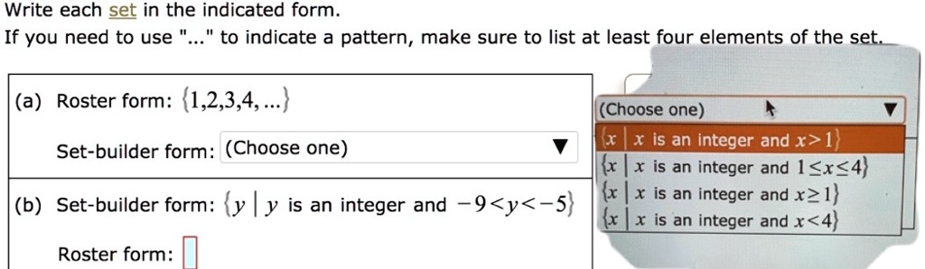 Write each set in the indicated form.
If you need to use "..." to indicate a pattern, make sure to list at least four elements of the set.
(a) Roster form: 1,2,3,4, ...
Set-builder form: (Choose one)
(b) Set-builder form: y | y is an integer and -9 < y < -5
Roster form:
(Choose one)
x | x is an integer and x > 1
x | x is an integer and 1 ? x ? 4
x | x is an integer and x ? 1
x | x is an integer and x < 4