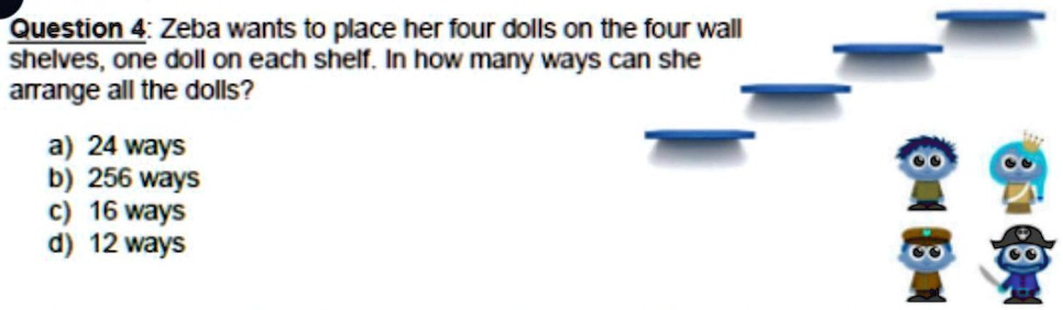 Question 4: Zeba wants to place her four dolls on the four wall shelves, one doll on each shelf. In how many ways can she arrange all the dolls?
a) 24 ways
b) 256 ways
c) 16 ways
d) 12 ways