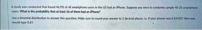 A study was conducted that found 46.9% of all smartphone users in the US had an iPhone. Suppose you were to randomly sample 40 US smartphone users. What is the probability that at least 16 of them had an iPhone?
Use a binomial distribution to answer this question. Make sure to round your answer to 2 decimal places; i.e. if your answer was 0.654321 then you would type 0.65
