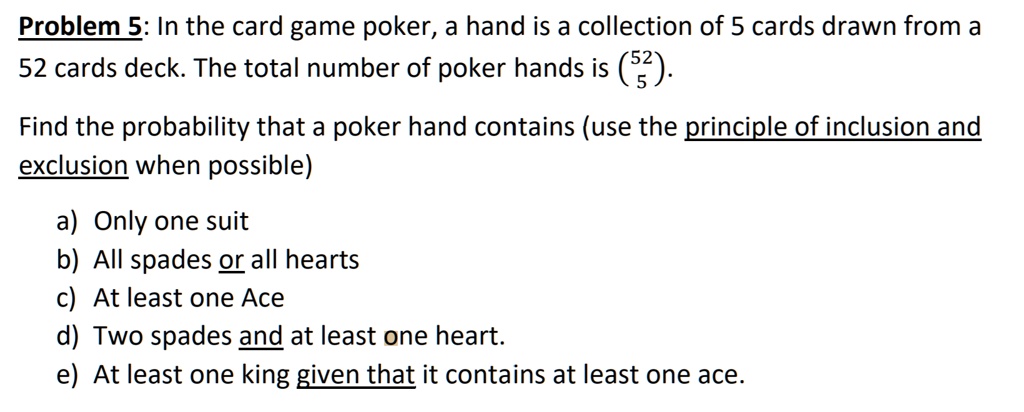 Problem 5: In the card game poker, a hand is a collection of 5 cards drawn from a 52 cards deck. The total number of poker hands is (52
5).

Find the probability that a poker hand contains (use the principle of inclusion and exclusion when possible)

a) Only one suit
b) All spades or all hearts
c) At least one Ace
d) Two spades and at least one heart.
e) At least one king given that it contains at least one ace.