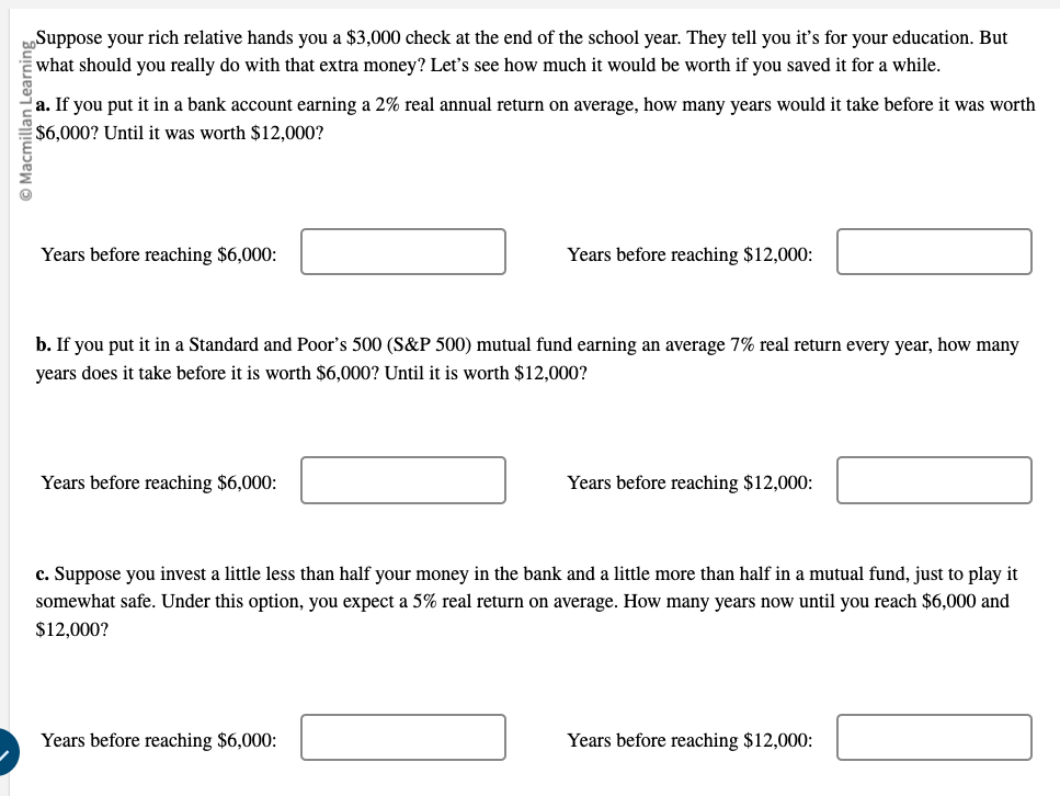 Suppose your rich relative hands you a 3,000 check at the end of the school year. They tell you it's for your education. But what should you really do with that extra money? Let's see how much it would be worth if you saved it for a while.
a. If you put it in a bank account earning a 2% real annual return on average, how many years would it take before it was worth $6,000? Until it was worth $12,000?

Years before reaching6,000:
Years before reaching 12,000:

b. If you put it in a Standard and Poor's 500 (S   P 500) mutual fund earning an average 7% real return every year, how many years does it take before it is worth $6,000? Until it is worth $12,000?

Years before reaching6,000:
Years before reaching 12,000:

c. Suppose you invest a little less than half your money in the bank and a little more than half in a mutual fund, just to play it somewhat safe. Under this option, you expect a 5% real return on average. How many years now until you reach $6,000 and $12,000?

Years before reaching6,000:
Years before reaching 12,000: