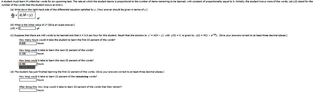 A student must learn M unfamiliar words for an upcoming test. The rate at which the student learns is proportional to the number of items remaining to be learned, with constant of proportionality equal to k. Initially, the student knows none of the words. Let y(t) stand for the number of words that the student knows at time t.
(a) Write down the right hand side of the differential equation satisfied by y. (Your answer should be given in terms of y.)
(dy)/(dt) = -k(M - y)
(b) What is the initial value of y? (Give an exact answer.)
y(0) = 0
(c) Suppose that there are 140 words to be learned and that k = 0.3 per hour for this student. Recall that the solution to y' = k(M - y) with y(0) = 0 is given by y(t) = M(1 - e^-kt). (Give your answers correct to at least three decimal places.)
How many hours would it take the student to learn the first 22 percent of the words?
0.828 hours
How long would it take to learn the next 22 percent of the words?
1.105 hours
How long would it take to learn the next 22 percent of the words?
2.492 hours
(d) The student has just finished learning the first 22 percent of the words. (Give your answers correct to at least three decimal places.)
How long would it take to learn 22 percent of the remaining words?
 hours
After doing this, how long would it take to learn 22 percent of the words that then remain?
 hours