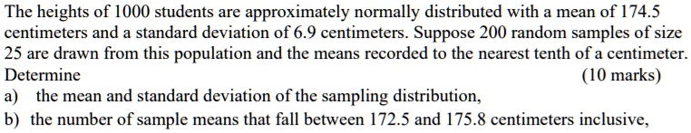 The heights of 1000 students are approximately normally distributed with a mean of 174.5 centimeters and a standard deviation of 6.9 centimeters. Suppose 200 random samples of size 25 are drawn from this population and the means recorded to the nearest tenth of a centimeter. Determine
a) the mean and standard deviation of the sampling distribution,
b) the number of sample means that fall between 172.5 and 175.8 centimeters inclusive,