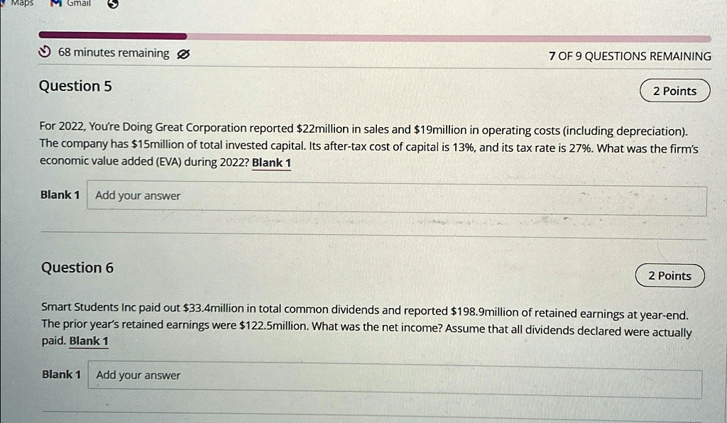 Maps M Gmail
68 minutes remaining
Question 5
7 OF 9 QUESTIONS REMAINING
2 Points
For 2022, You're Doing Great Corporation reported 22million in sales and19million in operating costs (including depreciation).
The company has 15million of total invested capital. Its after-tax cost of capital is 13%, and its tax rate is 27%. What was the firm's
economic value added (EVA) during 2022? Blank 1
Blank 1 Add your answer
Question 6
2 Points
Smart Students Inc paid out33.4million in total common dividends and reported 198.9million of retained earnings at year-end.
The prior year's retained earnings were122.5million. What was the net income? Assume that all dividends declared were actually
paid. Blank 1
Blank 1 Add your answer