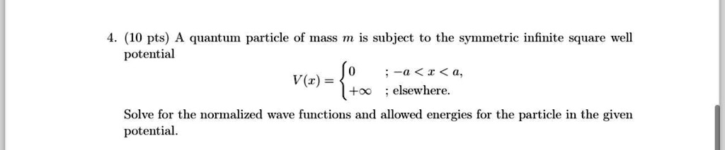 4. (10 pts) A quantum particle of mass m is subject to the symmetric infinite square well potential
V(x) =  0     ; -a < x < a,  +∞    ; elsewhere.
Solve for the normalized wave functions and allowed energies for the particle in the given potential.