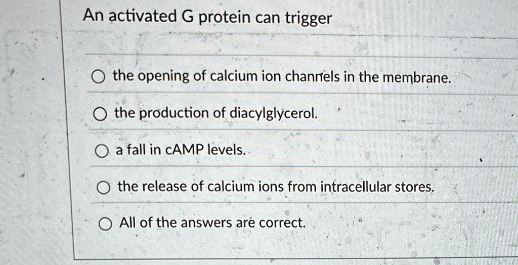 An activated G protein can trigger
the opening of calcium ion channels in the membrane.
O the production of diacylglycerol.
O a fall in cAMP levels.
O the release of calcium ions from intracellular stores.
O All of the answers are correct.