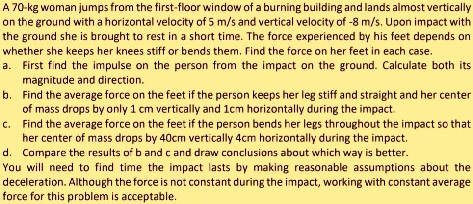 A 70-kg woman jumps from the first-floor window of a burning building and lands almost vertically on the ground with a horizontal velocity of 5 m/s and vertical velocity of -8 m/s. Upon impact with the ground she is brought to rest in a short time. The force experienced by his feet depends on whether she keeps her knees stiff or bends them. Find the force on her feet in each case.
a. First find the impulse on the person from the impact on the ground. Calculate both its magnitude and direction.
b. Find the average force on the feet if the person keeps her leg stiff and straight and her center of mass drops by only 1 cm vertically and 1cm horizontally during the impact.
c. Find the average force on the feet if the person bends her legs throughout the impact so that her center of mass drops by 40cm vertically 4cm horizontally during the impact.
d. Compare the results of b and c and draw conclusions about which way is better.
You will need to find time the impact lasts by making reasonable assumptions about the deceleration. Although the force is not constant during the impact, working with constant average force for this problem is acceptable.