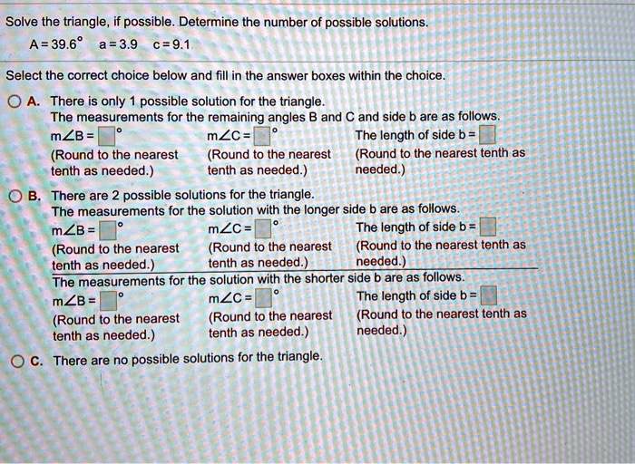 Solve the triangle, if possible. Determine the number of possible solutions.
A = 39.6° a = 3.9 c = 9.1
Select the correct choice below and fill in the answer boxes within the choice.
A. There is only 1 possible solution for the triangle.
The measurements for the remaining angles B and C and side b are as follows.
m?B = ° m?C = ° The length of side b =
(Round to the nearest (Round to the nearest (Round to the nearest tenth as
tenth as needed.) tenth as needed.) needed.)
B. There are 2 possible solutions for the triangle.
The measurements for the solution with the longer side b are as follows.
m?B = ° m?C = ° The length of side b =
(Round to the nearest (Round to the nearest (Round to the nearest tenth as
tenth as needed.) tenth as needed.) needed.)
The measurements for the solution with the shorter side b are as follows.
m?B = ° m?C = ° The length of side b =
(Round to the nearest (Round to the nearest (Round to the nearest tenth as
tenth as needed.) tenth as needed.) needed.)
C. There are no possible solutions for the triangle.