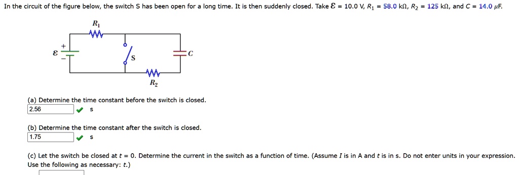 In the circuit of the figure below, the switch S has been open for a long time. It is then suddenly closed. Take ? = 10.0 V, R? = 58.0 k?, R? = 125 k?, and C = 14.0 ?F.
(a) Determine the time constant before the switch is closed.
(b) Determine the time constant after the switch is closed.
(c) Let the switch be closed at t = 0. Determine the current in the switch as a function of time. (Assume I is in A and t is in s. Do not enter units in your expression. Use the following as necessary: t.)