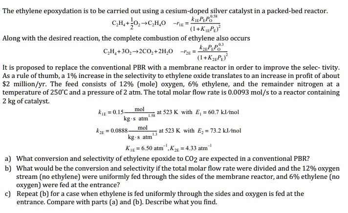The ethylene epoxidation is to be carried out using a cesium-doped silver catalyst in a packed-bed reactor.
C2H4+1/2O2?C2H4O -r1E = (k1E*PE*PO^0.58)/(1+K1E*PE)^2
Along with the desired reaction, the complete combustion of ethylene also occurs
C2H4+3O2?2CO2+2H2O -r2E = (k2E*PE*PO^0.3)/(1+K2E*PE)^2
It is proposed to replace the conventional PBR with a membrane reactor in order to improve the selectivity. As a rule of thumb, a 1% increase in the selectivity to ethylene oxide translates to an increase in profit of about $2 million/yr. The feed consists of 12% (mole) oxygen, 6% ethylene, and the remainder nitrogen at a temperature of 250°C and a pressure of 2 atm. The total molar flow rate is 0.0093 mol/s to a reactor containing 2 kg of catalyst.
k1E = 0.15 mol/(kg?s?atm^1.58) at 523 K with E1 = 60.7 kJ/mol
k2E = 0.0888 mol/(kg?s?atm^1.3) at 523 K with E2 = 73.2 kJ/mol
K1E = 6.50 atm^-1, K2E = 4.33 atm^-1

a) What conversion and selectivity of ethylene epoxide to CO2 are expected in a conventional PBR?
b) What would be the conversion and selectivity if the total molar flow rate were divided and the 12% oxygen stream (no ethylene) were uniformly fed through the sides of the membrane reactor, and 6% ethylene (no oxygen) were fed at the entrance?
c) Repeat (b) for a case when ethylene is fed uniformly through the sides and oxygen is fed at the entrance. Compare with parts (a) and (b). Describe what you find.