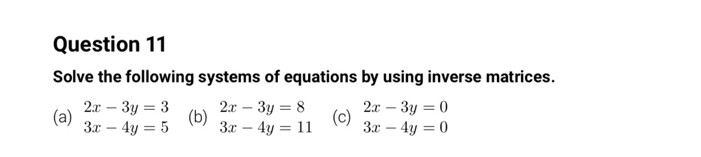 Question 11
Solve the following systems of equations by using inverse matrices.
(a) 2x - 3y = 3
3x - 4y = 5
(b) 2x - 3y = 8
3x - 4y = 11
(c) 2x - 3y = 0
3x - 4y = 0
