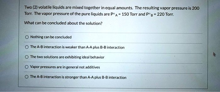Two (2) volatile liquids are mixed together in equal amounts. The resulting vapor pressure is 200 Torr. The vapor pressure of the pure liquids are P°A = 150 Torr and P°B = 220 Torr.

What can be concluded about the solution?
Nothing can be concluded
The A-B interaction is weaker than A-A plus B-B interaction
The two solutions are exhibiting ideal behavior
Vapor pressures are in general not additives
The A-B interaction is stronger than A-A plus B-B interaction