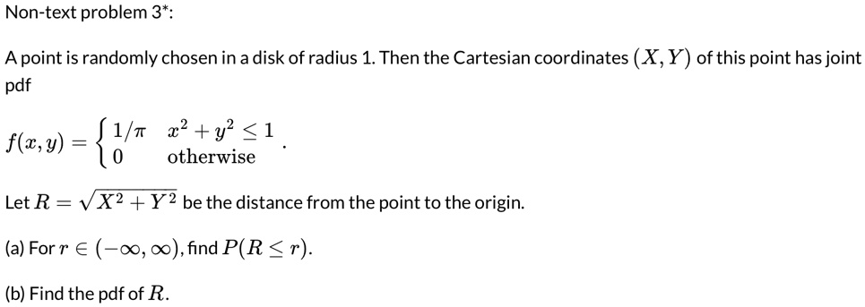 Non-text problem 3*:
A point is randomly chosen in a disk of radius 1. Then the Cartesian coordinates (X, Y) of this point has joint
pdf
f(x, y) =  1/π    x^2 + y^2 ≤ 1 
 0    otherwise
Let R = √(X^2 + Y^2) be the distance from the point to the origin.
(a) For r ∈ (-∞, ∞), find P(R ≤ r).
(b) Find the pdf of R.