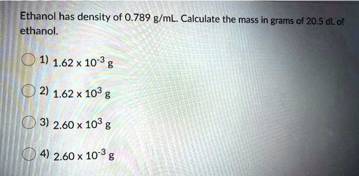 Ethanol has density of 0.789 g/mL. Calculate the mass in grams of 20.5 dL of ethanol.
1) 1.62 x 10-3 g
2) 1.62 x 103 g
3) 2.60 x 103 g
4) 2.60 x 10-3 g