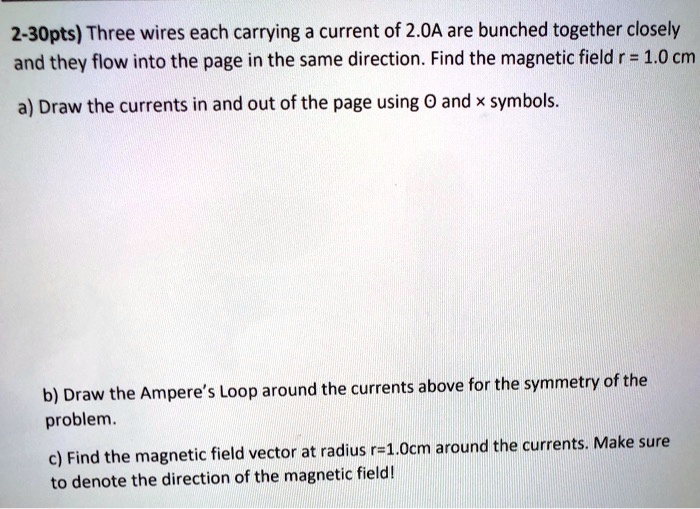 2-30pts) Three wires each carrying a current of 2.0A are bunched together closely and they flow into the page in the same direction. Find the magnetic field r = 1.0 cm
a) Draw the currents in and out of the page using O and x symbols.
b) Draw the Ampere's Loop around the currents above for the symmetry of the problem.
c) Find the magnetic field vector at radius r=1.0cm around the currents. Make sure to denote the direction of the magnetic field!