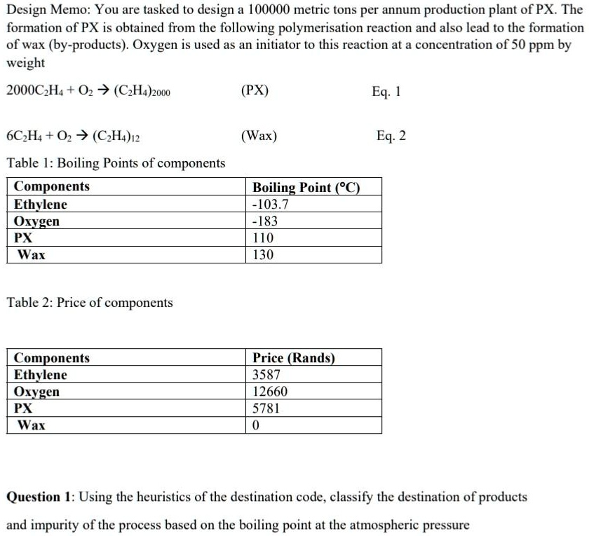 Design Memo: You are tasked to design a 100000 metric tons per annum production plant of PX. The
formation of PX is obtained from the following polymerisation reaction and also lead to the formation
of wax (by-products). Oxygen is used as an initiator to this reaction at a concentration of 50 ppm by
weight
2000C2H4 + O2 ? (C2H4)2000
6C2H4 + O2 ? (C2H4)12
Table 1: Boiling Points of components
Components
Ethylene
Oxygen
PX
Wax
Table 2: Price of components
Components
Ethylene
Oxygen
PX
Wax
(PX)
Eq. 1
(Wax)
Eq. 2
Boiling Point (°C)
-103.7
-183
110
130
Price (Rands)
3587
12660
5781
0
Question 1: Using the heuristics of the destination code, classify the destination of products
and impurity of the process based on the boiling point at the atmospheric pressure