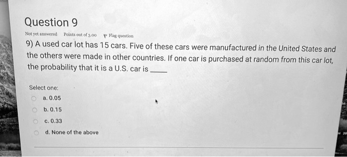 9) A used car lot has 15 cars. Five of these cars were manufactured in the United States and the others were made in other countries. If one car is purchased at random from this car lot, the probability that it is a U.S. car is 

Select one:
a. 0.05
b. 0.15
c. 0.33
d. None of the above
