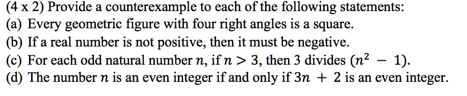 Provide a counterexample to each of the following statements:
(a) Every geometric figure with four right angles is a square.
(b) If a real number is not positive, then it must be negative.
(c) For each odd natural number n, if n > 3, then 3 divides (n^2 – 1).
(d) The number n is an even integer if and only if 3n + 2 is an even integer.
