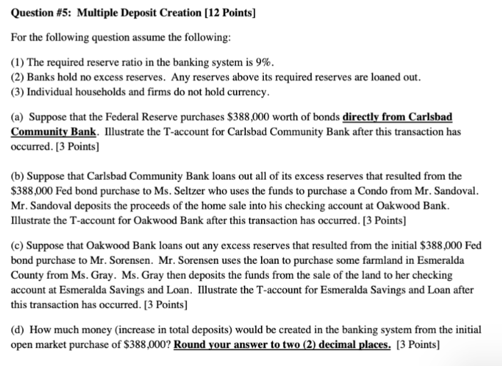 Question #5: Multiple Deposit Creation [12 Points]

For the following question assume the following:

(1) The required reserve ratio in the banking system is 9%.
(2) Banks hold no excess reserves. Any reserves above its required reserves are loaned out.
(3) Individual households and firms do not hold currency.

(a) Suppose that the Federal Reserve purchases 388,000 worth of bonds directly from Carlsbad Community Bank. Illustrate the T-account for Carlsbad Community Bank after this transaction has occurred. [3 Points]

(b) Suppose that Carlsbad Community Bank loans out all of its excess reserves that resulted from the388,000 Fed bond purchase to Ms. Seltzer who uses the funds to purchase a Condo from Mr. Sandoval. Mr. Sandoval deposits the proceeds of the home sale into his checking account at Oakwood Bank. Illustrate the T-account for Oakwood Bank after this transaction has occurred. [3 Points]

(c) Suppose that Oakwood Bank loans out any excess reserves that resulted from the initial 388,000 Fed bond purchase to Mr. Sorensen. Mr. Sorensen uses the loan to purchase some farmland in Esmeralda County from Ms. Gray. Ms. Gray then deposits the funds from the sale of the land to her checking account at Esmeralda Savings and Loan. Illustrate the T-account for Esmeralda Savings and Loan after this transaction has occurred. [3 Points]

(d) How much money (increase in total deposits) would be created in the banking system from the initial open market purchase of388,000? Round your answer to two (2) decimal places. [3 Points]