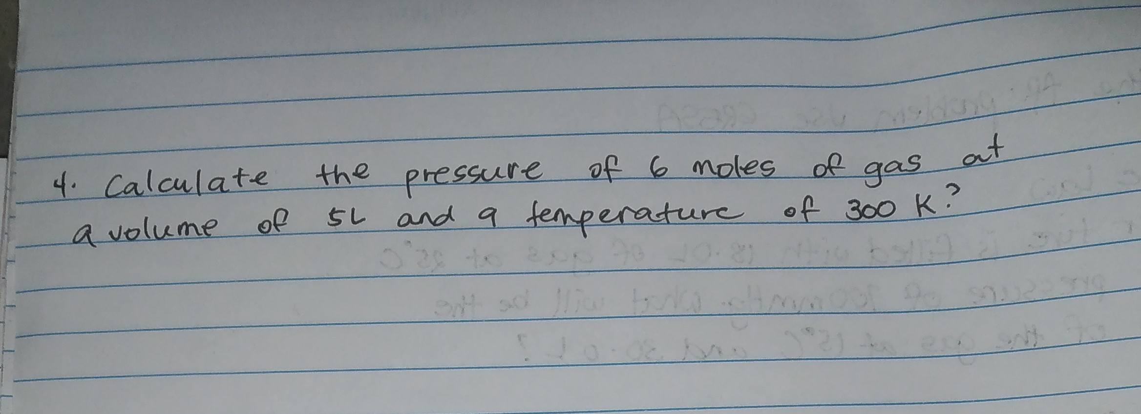 4. Calculate the pressure of 6 moles of gas at a volume of 5  L and a temperature of 300  K ?