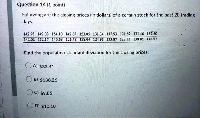 Following are the closing prices (in dollars) of a certain stock for the past 20 trading days.
142.95 149.08 154.10 142.67 153.05 131.34 137.93 121.69 131.46 152.50
142.02 152.17 140.53 126.78 128.04 124.91 133.87 133.52 130.05 136.57
Find the population standard deviation for the closing prices.
A) 32.41
B)138.26
C) 9.85
D)10.10