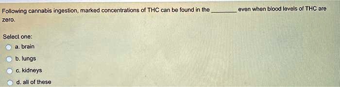 Following cannabis ingestion, marked concentrations of THC can be found in the  even when blood levels of THC are zero.
Select one:
a. brain
b. lungs
c. kidneys
d. all of these