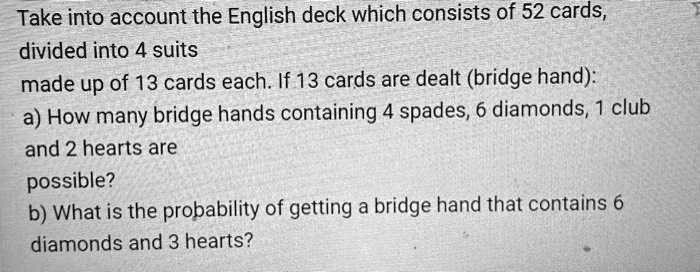 Take into account the English deck which consists of 52 cards,
divided into 4 suits
made up of 13 cards each. If 13 cards are dealt (bridge hand):
a) How many bridge hands containing 4 spades, 6 diamonds, 1 club
and 2 hearts are
possible?
b) What is the probability of getting a bridge hand that contains 6
diamonds and 3 hearts?