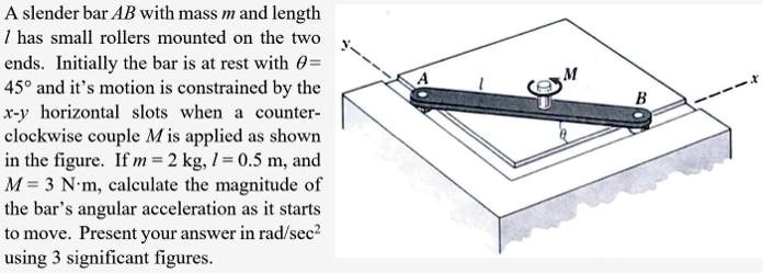 A slender bar AB with mass m and length l has small rollers mounted on the two ends. Initially the bar is at rest with ? = 45° and its motion is constrained by the x-y horizontal slots when a counterclockwise couple M is applied as shown in the figure. If m = 2 kg, l = 0.5 m, and M = 3 N·m, calculate the magnitude of the bar's angular acceleration as it starts to move. Present your answer in rad/sec^2 using 3 significant figures.