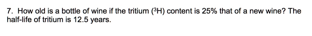 7. How old is a bottle of wine if the tritium (3H) content is 25% that of a new wine? The half-life of tritium is 12.5 years.
