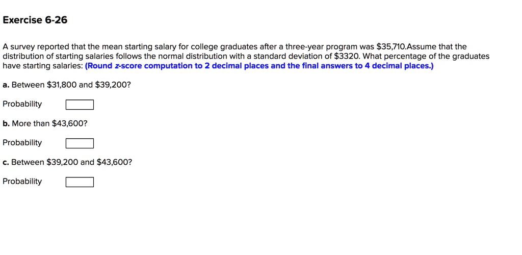 A survey reported that the mean starting salary for college graduates after a three-year program was 35,710. Assume that the distribution of starting salaries follows the normal distribution with a standard deviation of3320. What percentage of the graduates have starting salaries: (Round z-score computation to 2 decimal places and the final answers to 4 decimal places.)

a. Between 31,800 and39,200?

Probability

b. More than 43,600?

Probability

c. Between39,200 and 43,600?

Probability