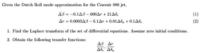 Given the Dutch Roll mode approximation for the Convair 880 jet,
Δβ̇ = -0.1 Δβ - 600 Δ r + 21 Δ,
Δṙ = 0.0003 Δβ - 6.1 Δ r + 0.01 Δ + 0.1 Δ,
1. Find the Laplace transform of the set of differential equations. Assume zero initial conditions.
2. Obtain the following transfer functions:
(Δβ)/(Δ), (Δ r)/(Δ)