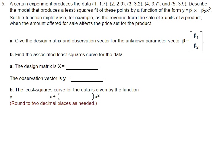 5. A certain experiment produces the data (1, 1.7), (2, 2.9), (3, 3.2), (4, 3.7), and (5, 3.9). Describe the model that produces a least-squares fit of these points by a function of the form y = ??x + ??x². Such a function might arise, for example, as the revenue from the sale of x units of a product, when the amount offered for sale affects the price set for the product.

a. Give the design matrix and observation vector for the unknown parameter vector ? = [?? ??]?.

b. Find the associated least-squares curve for the data.

a. The design matrix is X = .

The observation vector is y = .

b. The least-squares curve for the data is given by the function
y =  x + ()x².
(Round to two decimal places as needed.)